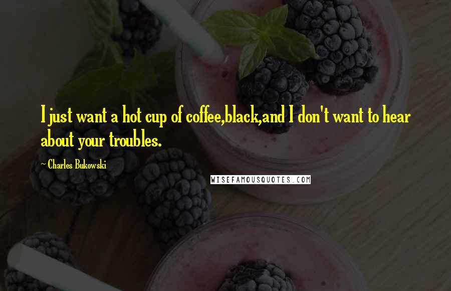 Charles Bukowski Quotes: I just want a hot cup of coffee,black,and I don't want to hear about your troubles.