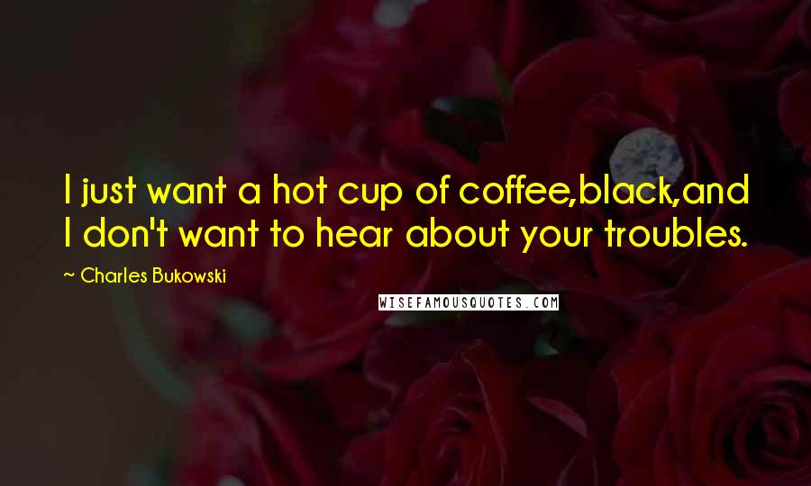 Charles Bukowski Quotes: I just want a hot cup of coffee,black,and I don't want to hear about your troubles.