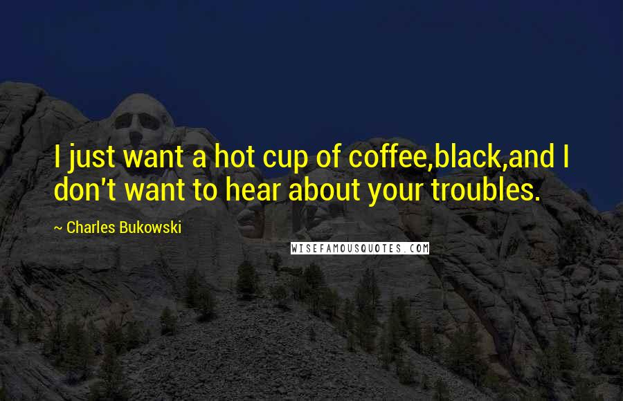 Charles Bukowski Quotes: I just want a hot cup of coffee,black,and I don't want to hear about your troubles.
