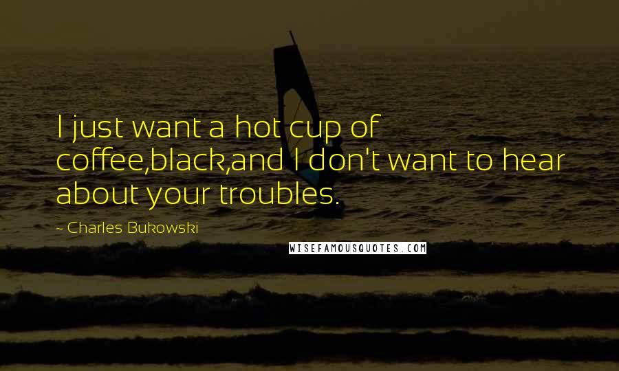 Charles Bukowski Quotes: I just want a hot cup of coffee,black,and I don't want to hear about your troubles.