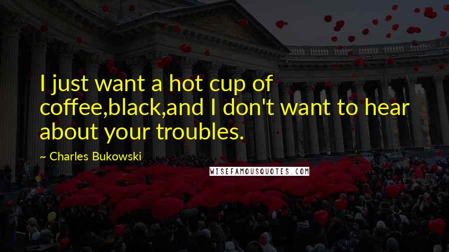 Charles Bukowski Quotes: I just want a hot cup of coffee,black,and I don't want to hear about your troubles.