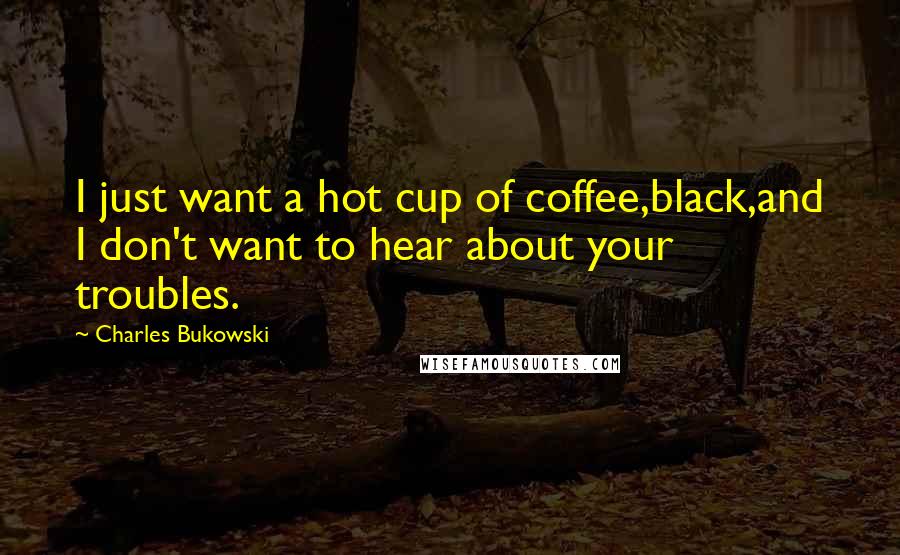 Charles Bukowski Quotes: I just want a hot cup of coffee,black,and I don't want to hear about your troubles.