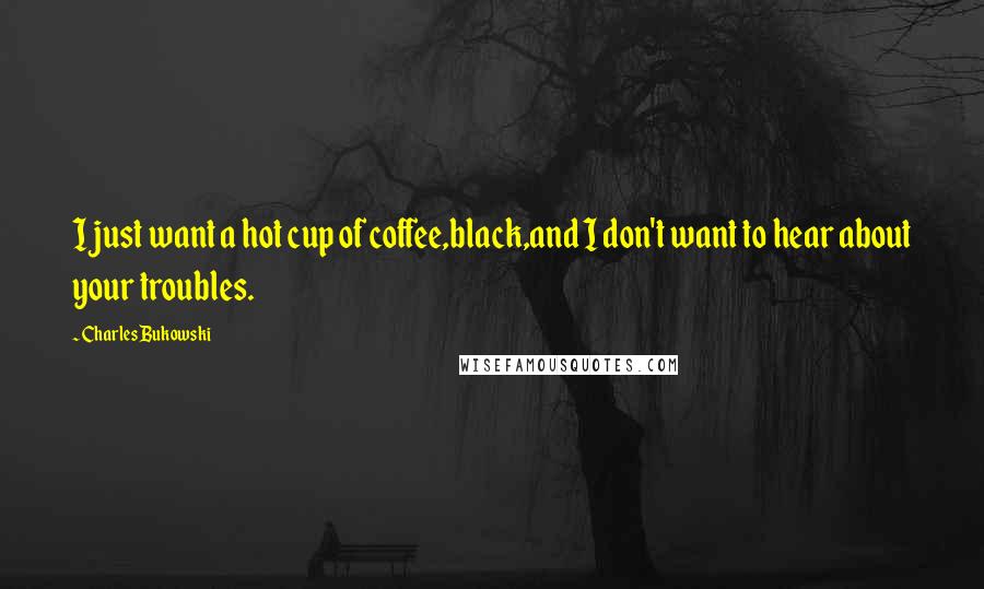 Charles Bukowski Quotes: I just want a hot cup of coffee,black,and I don't want to hear about your troubles.