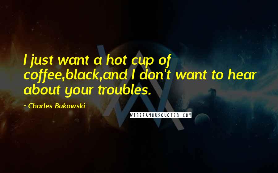 Charles Bukowski Quotes: I just want a hot cup of coffee,black,and I don't want to hear about your troubles.