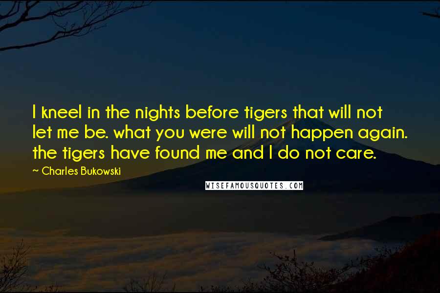 Charles Bukowski Quotes: I kneel in the nights before tigers that will not let me be. what you were will not happen again. the tigers have found me and I do not care.