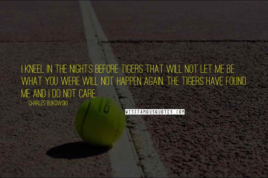 Charles Bukowski Quotes: I kneel in the nights before tigers that will not let me be. what you were will not happen again. the tigers have found me and I do not care.