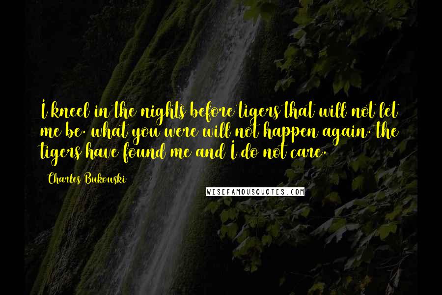 Charles Bukowski Quotes: I kneel in the nights before tigers that will not let me be. what you were will not happen again. the tigers have found me and I do not care.