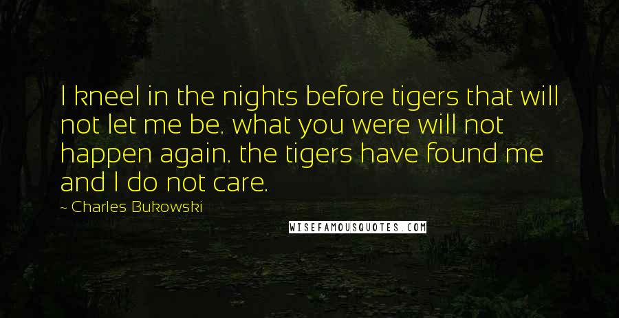 Charles Bukowski Quotes: I kneel in the nights before tigers that will not let me be. what you were will not happen again. the tigers have found me and I do not care.