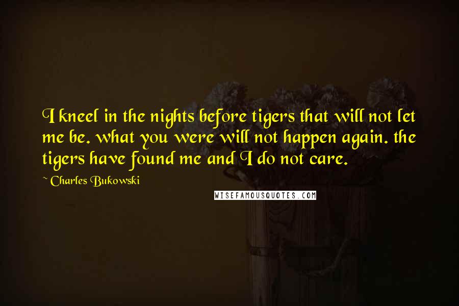 Charles Bukowski Quotes: I kneel in the nights before tigers that will not let me be. what you were will not happen again. the tigers have found me and I do not care.