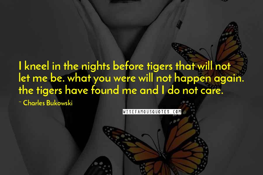 Charles Bukowski Quotes: I kneel in the nights before tigers that will not let me be. what you were will not happen again. the tigers have found me and I do not care.