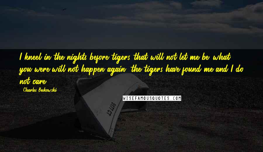 Charles Bukowski Quotes: I kneel in the nights before tigers that will not let me be. what you were will not happen again. the tigers have found me and I do not care.