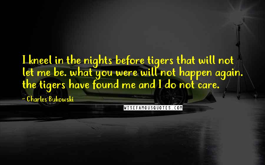 Charles Bukowski Quotes: I kneel in the nights before tigers that will not let me be. what you were will not happen again. the tigers have found me and I do not care.