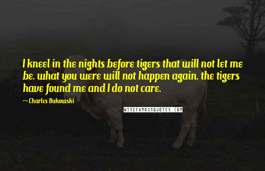 Charles Bukowski Quotes: I kneel in the nights before tigers that will not let me be. what you were will not happen again. the tigers have found me and I do not care.