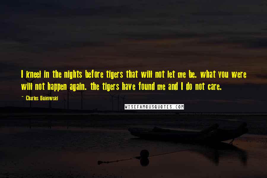 Charles Bukowski Quotes: I kneel in the nights before tigers that will not let me be. what you were will not happen again. the tigers have found me and I do not care.