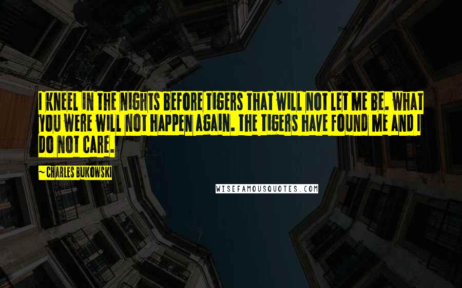 Charles Bukowski Quotes: I kneel in the nights before tigers that will not let me be. what you were will not happen again. the tigers have found me and I do not care.