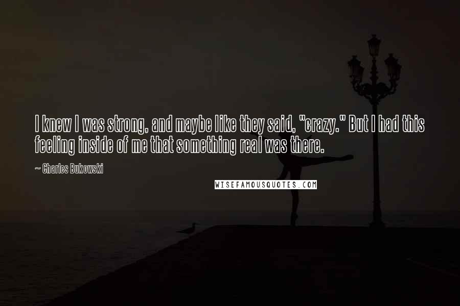 Charles Bukowski Quotes: I knew I was strong, and maybe like they said, "crazy." But I had this feeling inside of me that something real was there.