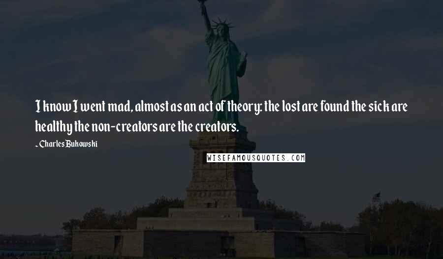 Charles Bukowski Quotes: I know I went mad, almost as an act of theory: the lost are found the sick are healthy the non-creators are the creators.