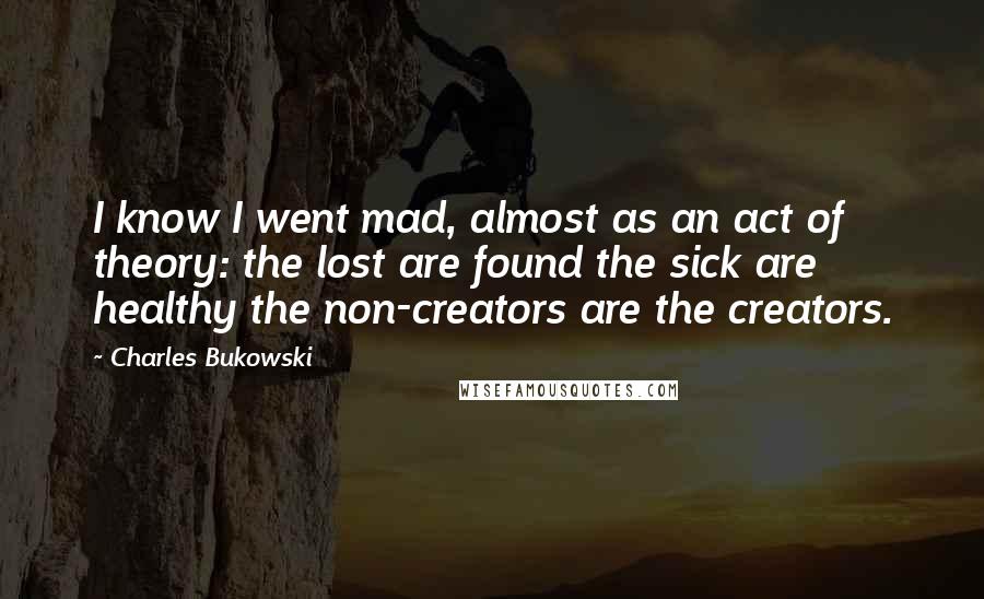 Charles Bukowski Quotes: I know I went mad, almost as an act of theory: the lost are found the sick are healthy the non-creators are the creators.