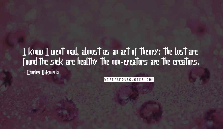 Charles Bukowski Quotes: I know I went mad, almost as an act of theory: the lost are found the sick are healthy the non-creators are the creators.