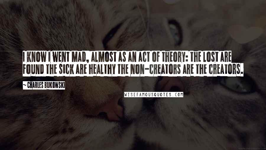 Charles Bukowski Quotes: I know I went mad, almost as an act of theory: the lost are found the sick are healthy the non-creators are the creators.