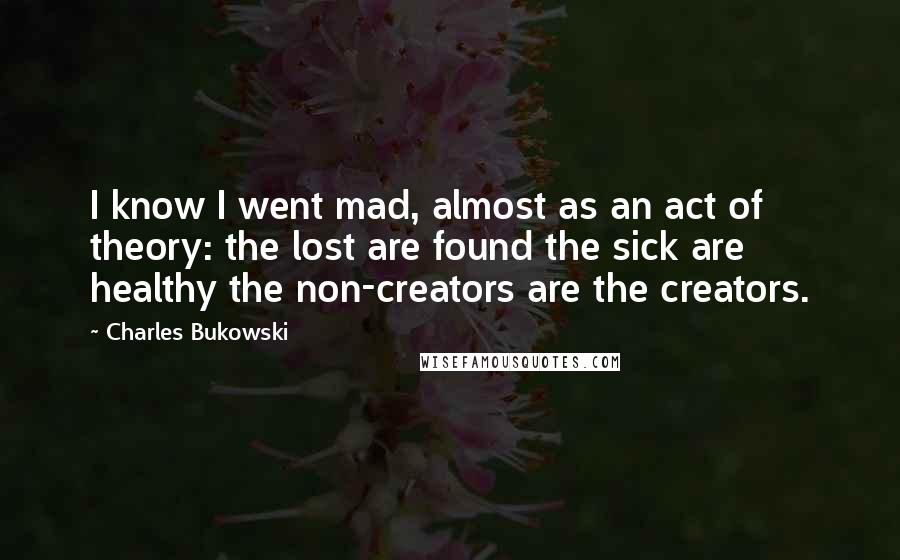 Charles Bukowski Quotes: I know I went mad, almost as an act of theory: the lost are found the sick are healthy the non-creators are the creators.