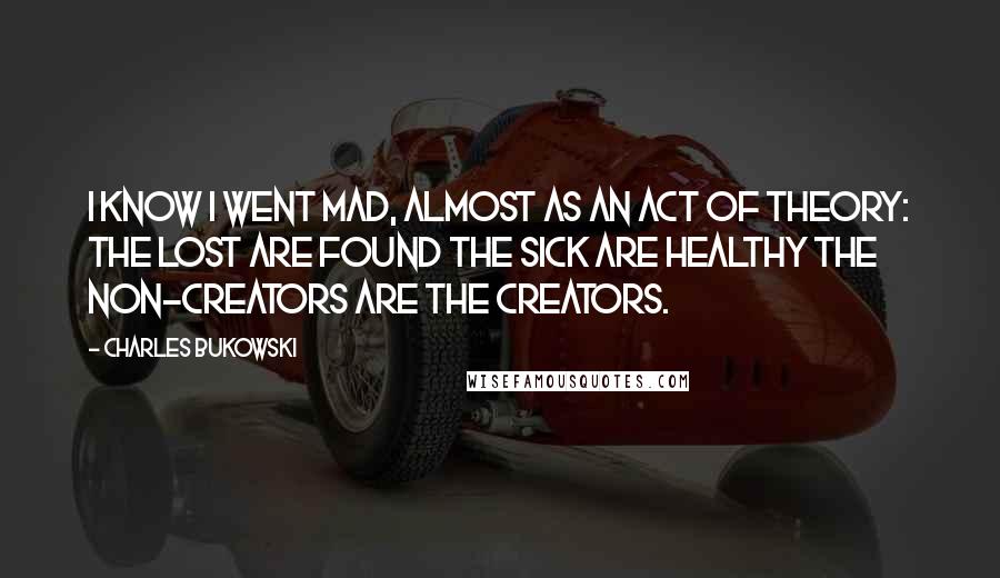 Charles Bukowski Quotes: I know I went mad, almost as an act of theory: the lost are found the sick are healthy the non-creators are the creators.