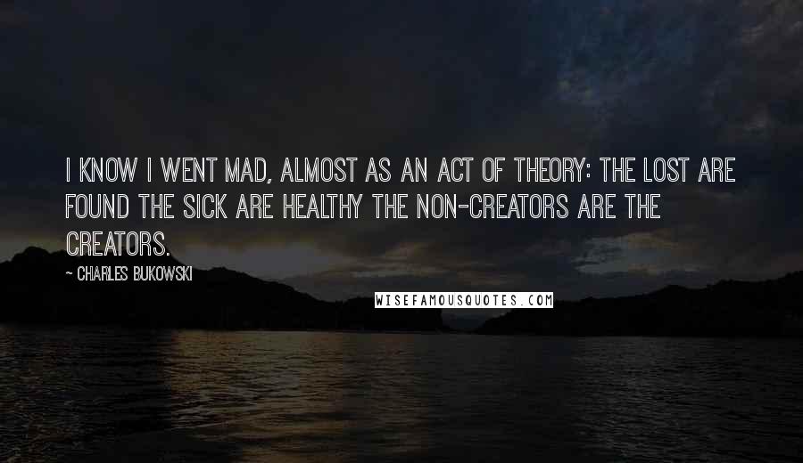 Charles Bukowski Quotes: I know I went mad, almost as an act of theory: the lost are found the sick are healthy the non-creators are the creators.