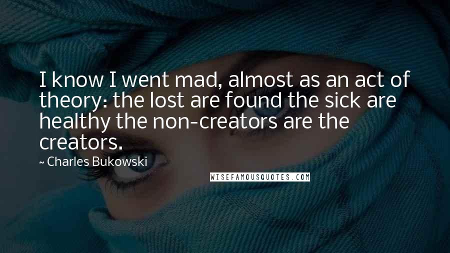 Charles Bukowski Quotes: I know I went mad, almost as an act of theory: the lost are found the sick are healthy the non-creators are the creators.