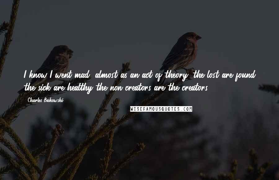 Charles Bukowski Quotes: I know I went mad, almost as an act of theory: the lost are found the sick are healthy the non-creators are the creators.