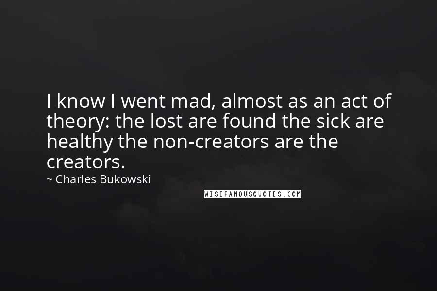 Charles Bukowski Quotes: I know I went mad, almost as an act of theory: the lost are found the sick are healthy the non-creators are the creators.