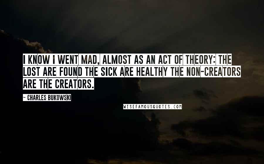 Charles Bukowski Quotes: I know I went mad, almost as an act of theory: the lost are found the sick are healthy the non-creators are the creators.