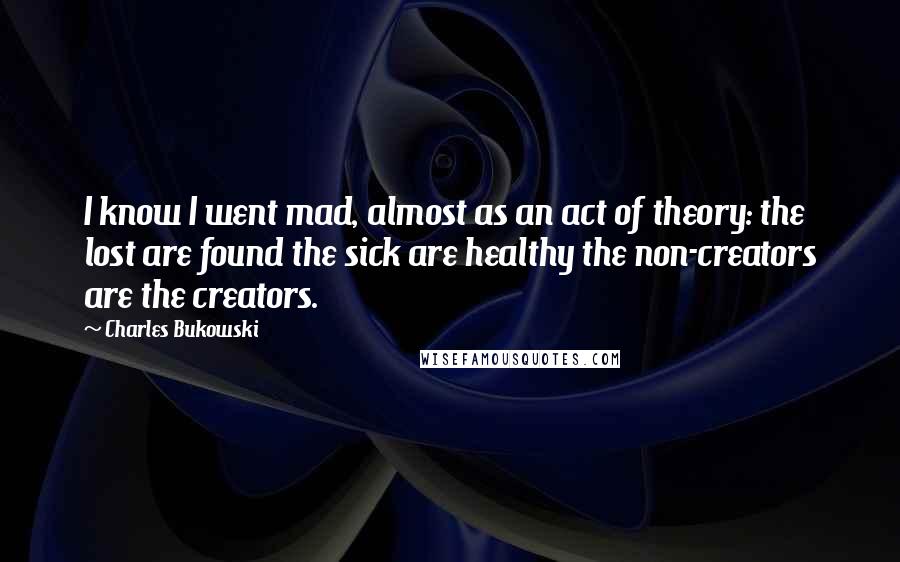 Charles Bukowski Quotes: I know I went mad, almost as an act of theory: the lost are found the sick are healthy the non-creators are the creators.