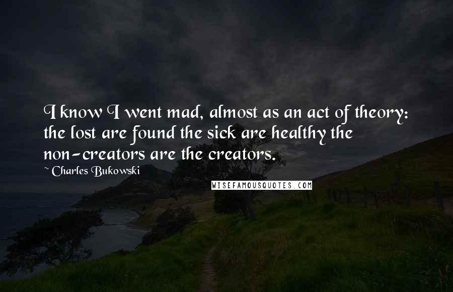 Charles Bukowski Quotes: I know I went mad, almost as an act of theory: the lost are found the sick are healthy the non-creators are the creators.