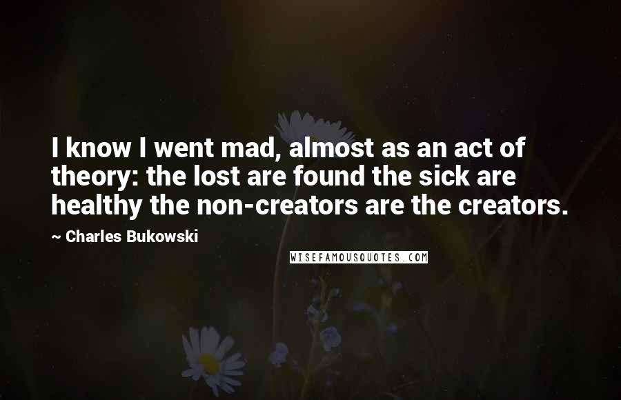 Charles Bukowski Quotes: I know I went mad, almost as an act of theory: the lost are found the sick are healthy the non-creators are the creators.