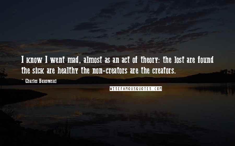 Charles Bukowski Quotes: I know I went mad, almost as an act of theory: the lost are found the sick are healthy the non-creators are the creators.