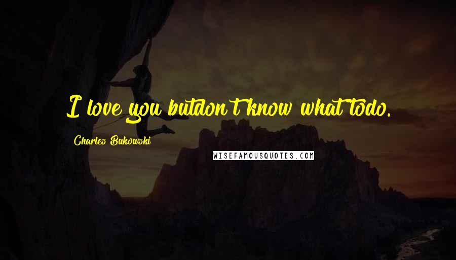 Charles Bukowski Quotes: I love you butdon't know what todo.