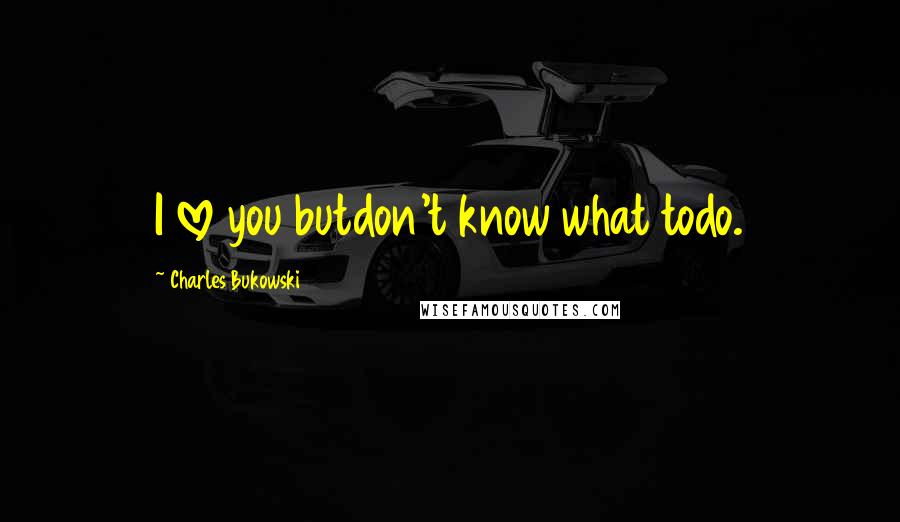 Charles Bukowski Quotes: I love you butdon't know what todo.