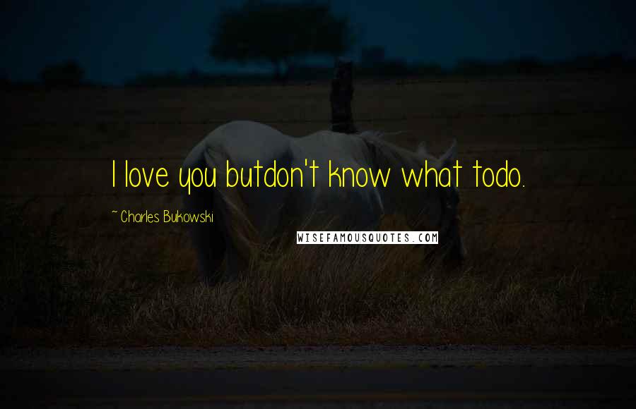 Charles Bukowski Quotes: I love you butdon't know what todo.