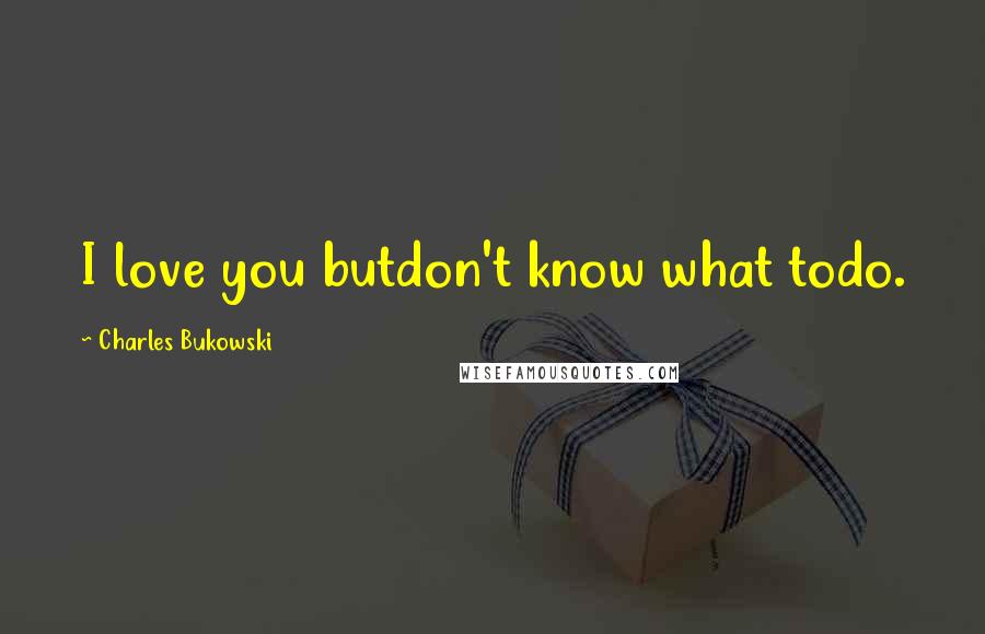 Charles Bukowski Quotes: I love you butdon't know what todo.