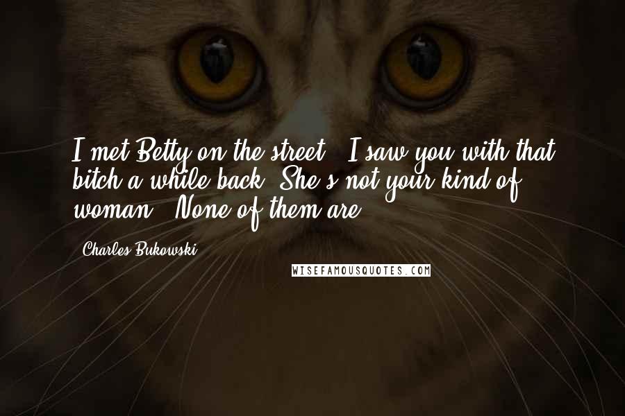 Charles Bukowski Quotes: I met Betty on the street. "I saw you with that bitch a while back. She's not your kind of woman.""None of them are.