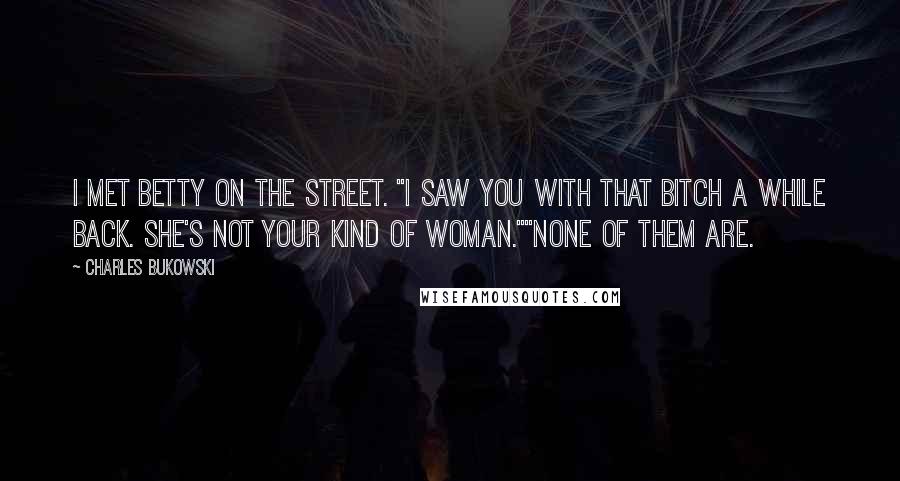 Charles Bukowski Quotes: I met Betty on the street. "I saw you with that bitch a while back. She's not your kind of woman.""None of them are.