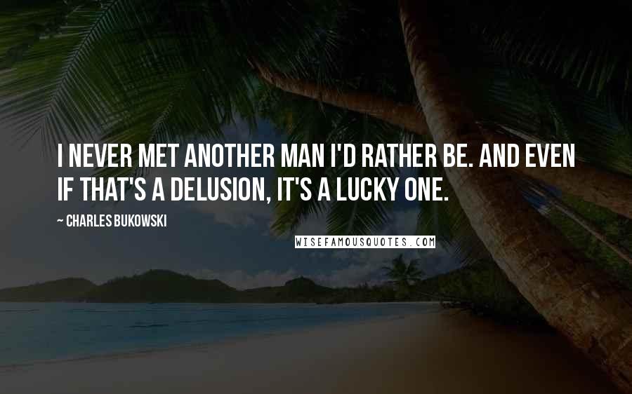 Charles Bukowski Quotes: I never met another man I'd rather be. And even if that's a delusion, it's a lucky one.