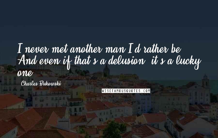 Charles Bukowski Quotes: I never met another man I'd rather be. And even if that's a delusion, it's a lucky one.