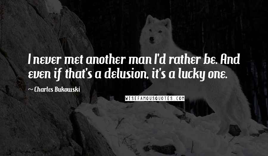 Charles Bukowski Quotes: I never met another man I'd rather be. And even if that's a delusion, it's a lucky one.