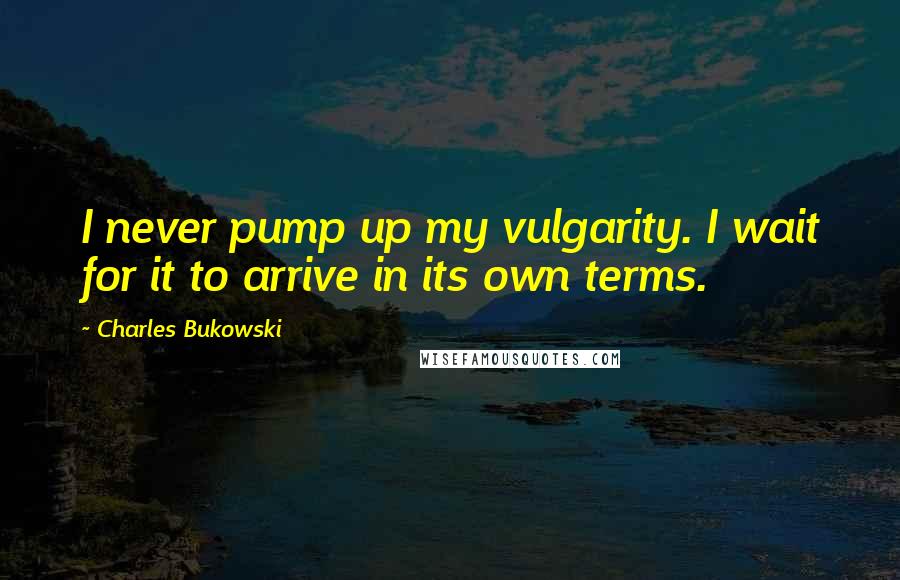 Charles Bukowski Quotes: I never pump up my vulgarity. I wait for it to arrive in its own terms.