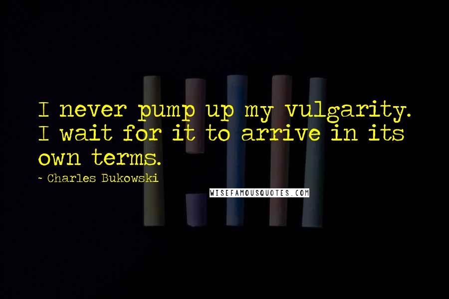 Charles Bukowski Quotes: I never pump up my vulgarity. I wait for it to arrive in its own terms.