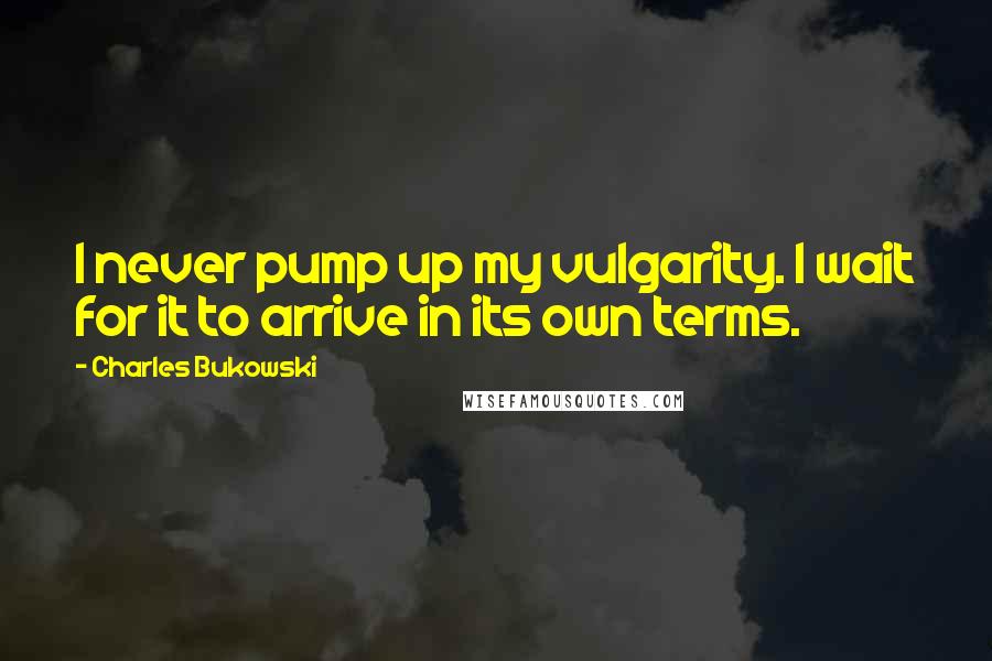 Charles Bukowski Quotes: I never pump up my vulgarity. I wait for it to arrive in its own terms.