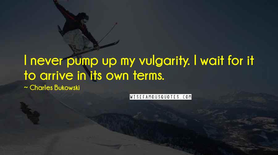 Charles Bukowski Quotes: I never pump up my vulgarity. I wait for it to arrive in its own terms.