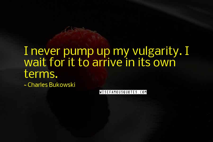 Charles Bukowski Quotes: I never pump up my vulgarity. I wait for it to arrive in its own terms.