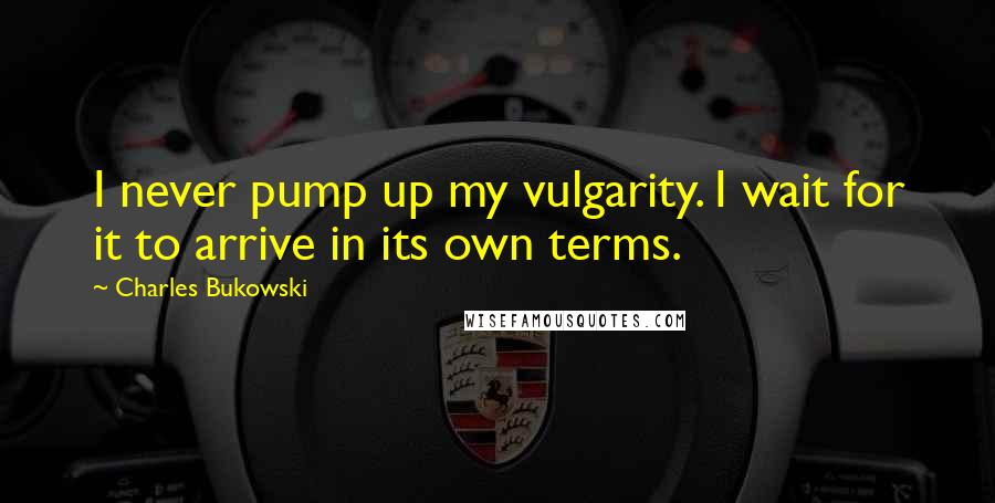 Charles Bukowski Quotes: I never pump up my vulgarity. I wait for it to arrive in its own terms.